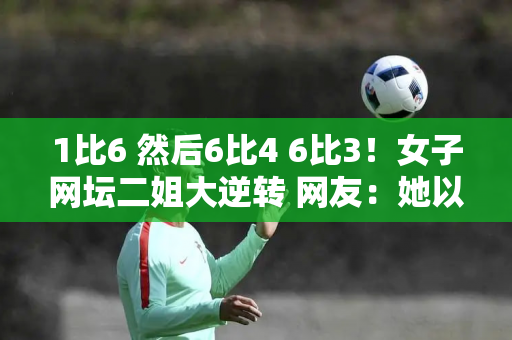 1比6 然后6比4 6比3！女子网坛二姐大逆转 网友：她以后会取代郑沁文吗？