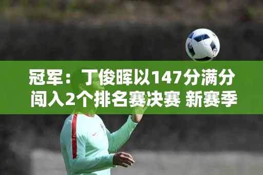 冠军：丁俊晖以147分满分 闯入2个排名赛决赛 新赛季再次夺得世界冠军