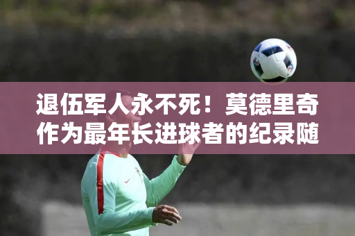 退伍军人永不死！莫德里奇作为最年长进球者的纪录随时可能被克里斯蒂亚诺·罗纳尔多打破