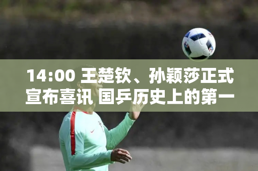 14:00 王楚钦、孙颖莎正式宣布喜讯 国乒历史上的第一次 让刘国梁充满期待