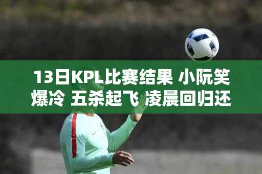 13日KPL比赛结果 小阮笑爆冷 五杀起飞 凌晨回归还是很C