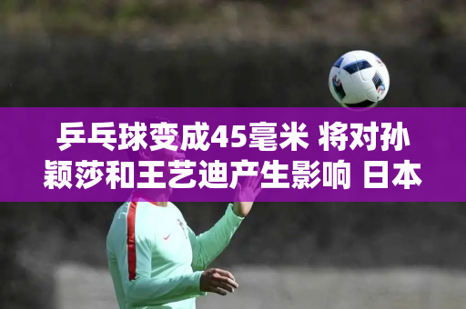 乒乓球变成45毫米 将对孙颖莎和王艺迪产生影响 日本乒乓球运动员的竞争力将会下降