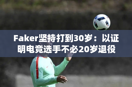 Faker坚持打到30岁：以证明电竞选手不必20岁退役