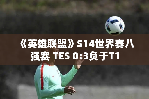 《英雄联盟》S14世界赛八强赛 TES 0:3负于T1