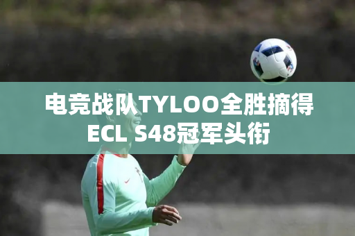 电竞战队TYLOO全胜摘得ECL S48冠军头衔