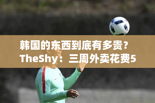 韩国的东西到底有多贵？ TheShy：三周外卖花费55万韩元 200韩元买了6个桃子