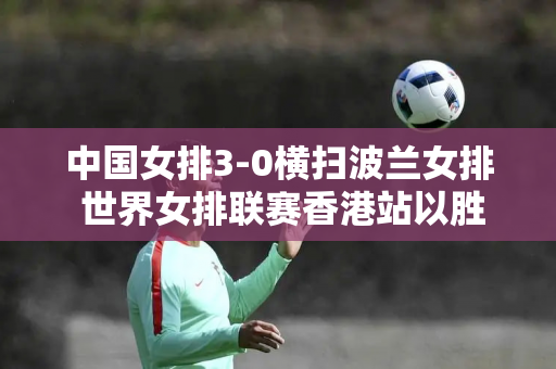 中国女排3-0横扫波兰女排 世界女排联赛香港站以胜利结束