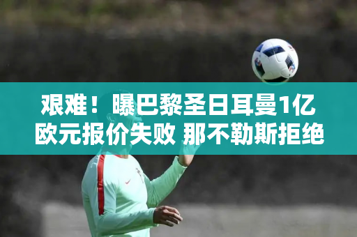 艰难！曝巴黎圣日耳曼1亿欧元报价失败 那不勒斯拒绝更换边锋离队姆巴佩