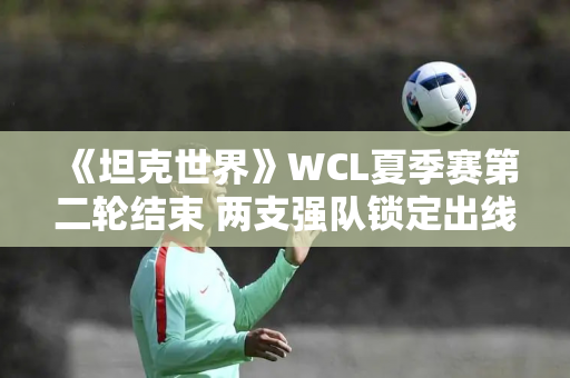 《坦克世界》WCL夏季赛第二轮结束 两支强队锁定出线名额