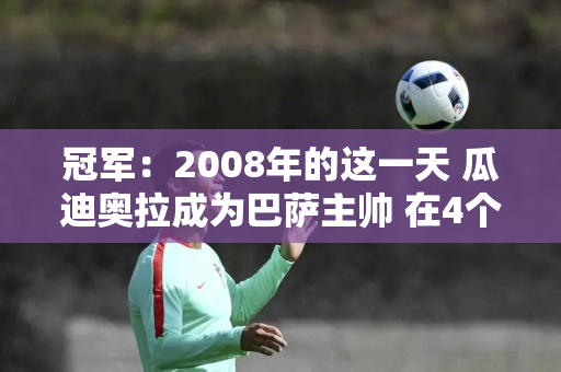 冠军：2008年的这一天 瓜迪奥拉成为巴萨主帅 在4个赛季中夺得了14个冠军