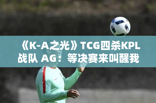 《K-A之光》TCG四杀KPL战队 AG：等决赛来叫醒我 真无聊！