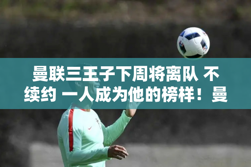 曼联三王子下周将离队 不续约 一人成为他的榜样！曼联拒绝以2000万出售青木