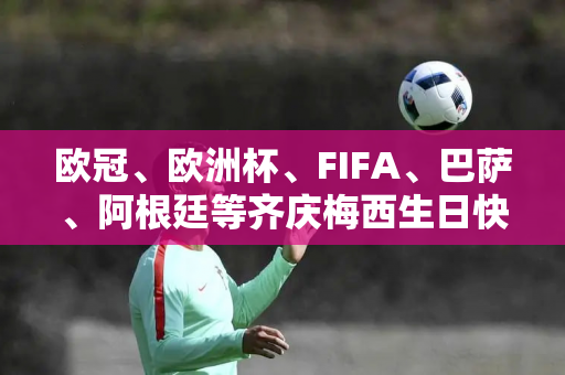 欧冠、欧洲杯、FIFA、巴萨、阿根廷等齐庆梅西生日快乐！