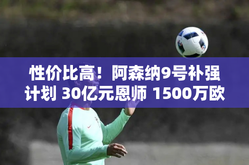 性价比高！阿森纳9号补强计划 30亿元恩师 1500万欧元加盟AC米兰