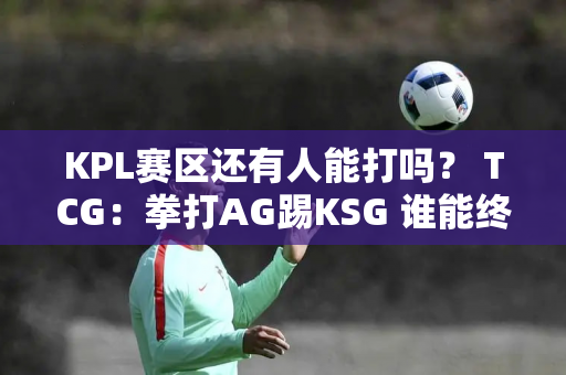 KPL赛区还有人能打吗？ TCG：拳打AG踢KSG 谁能终结TCG连胜？