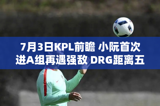 7月3日KPL前瞻 小阮首次进A组再遇强敌 DRG距离五杀e-star仅一步之遥