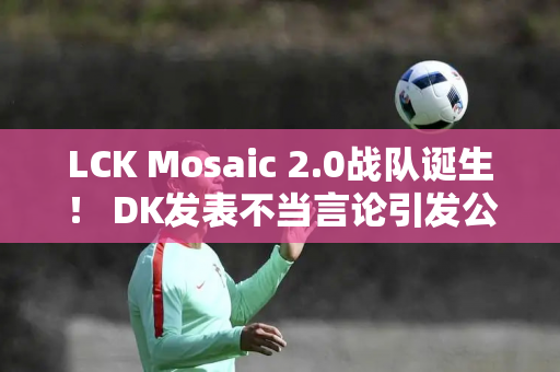 LCK Mosaic 2.0战队诞生！ DK发表不当言论引发公愤 LPL观众呼吁封杀他