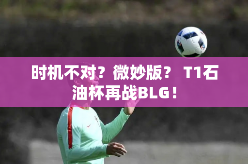 时机不对？微妙版？ T1石油杯再战BLG！