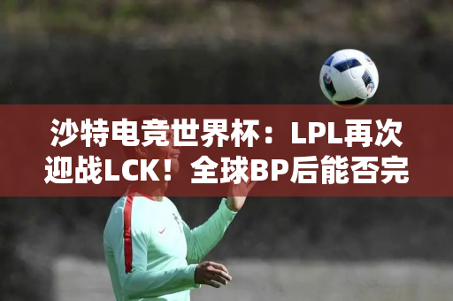 沙特电竞世界杯：LPL再次迎战LCK！全球BP后能否完成复仇？