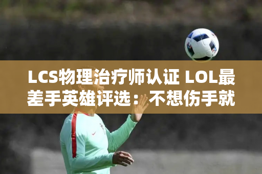 LCS物理治疗师认证 LOL最差手英雄评选：不想伤手就少玩AD