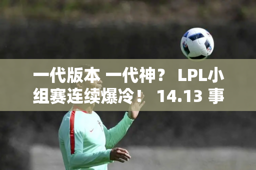 一代版本 一代神？ LPL小组赛连续爆冷！ 14.13 事情发生了变化