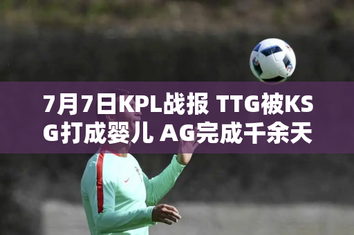 7月7日KPL战报 TTG被KSG打成婴儿 AG完成千余天复仇