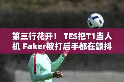 第三行花开！ TES把T1当人机 Faker被打后手都在颤抖！