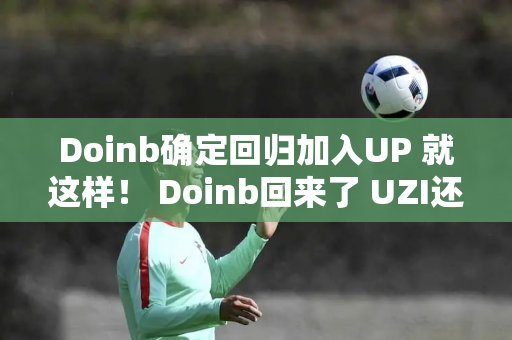 Doinb确定回归加入UP 就这样！ Doinb回来了 UZI还会远吗？