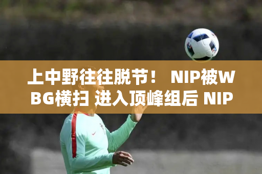 上中野往往脱节！ NIP被WBG横扫 进入顶峰组后 NIP连续三场失利 排名垫底