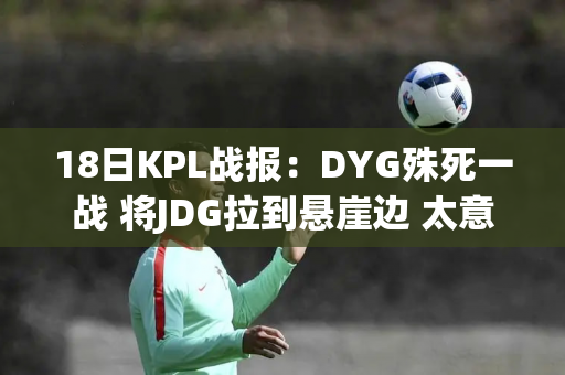 18日KPL战报：DYG殊死一战 将JDG拉到悬崖边 太意外了 灰太狼被WE零格挡