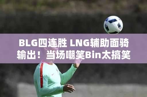 BLG四连胜 LNG辅助面骑输出！当场嘲笑Bin太搞笑了