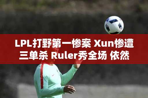 LPL打野第一惨案 Xun惨遭三单杀 Ruler秀全场 依然输掉比赛