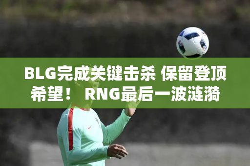 BLG完成关键击杀 保留登顶希望！ RNG最后一波涟漪 全华班成功翻盘