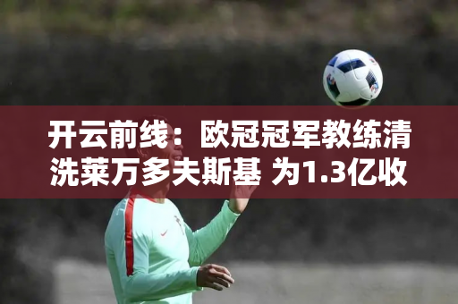 开云前线：欧冠冠军教练清洗莱万多夫斯基 为1.3亿收购德国核心铺路