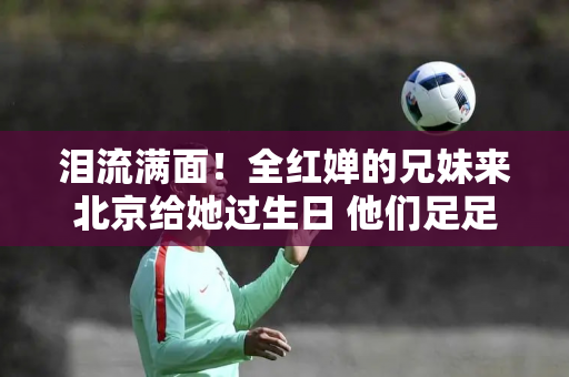 泪流满面！全红婵的兄妹来北京给她过生日 他们足足等了2个小时 就为了快速见面