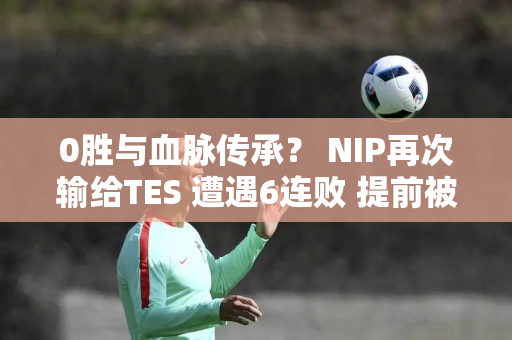 0胜与血脉传承？ NIP再次输给TES 遭遇6连败 提前被淘汰