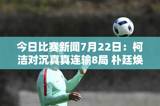 今日比赛新闻7月22日：柯洁对沉真真连输8局 朴廷焕战胜李钦成