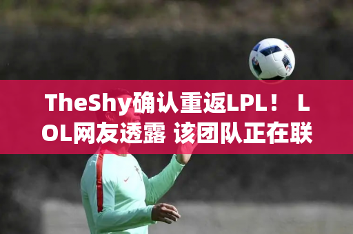 TheShy确认重返LPL！ LOL网友透露 该团队正在联系TS Doinb已加入