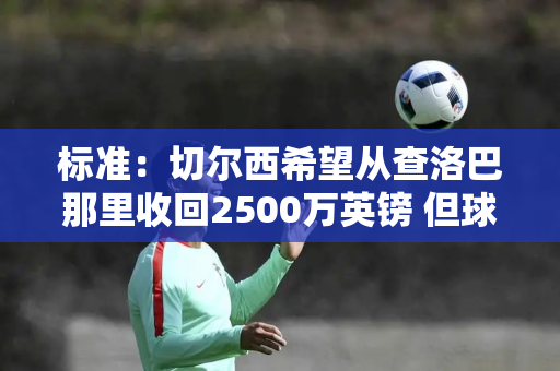 标准：切尔西希望从查洛巴那里收回2500万英镑 但球员更愿意留在球队