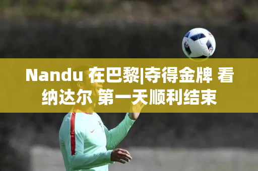 Nandu 在巴黎|夺得金牌 看纳达尔 第一天顺利结束