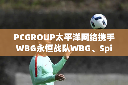 PCGROUP太平洋网络携手WBG永恒战队WBG、Spider亮相CJ2024